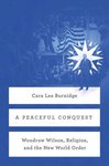 Peaceful Conquest: Woodrow Wilson, Religion, and the New World Order by Cara Lea Burnidge
