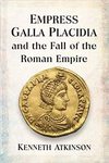 Empress Galla Placidia and the Fall of the Roman Empire by Kenneth Atkinson